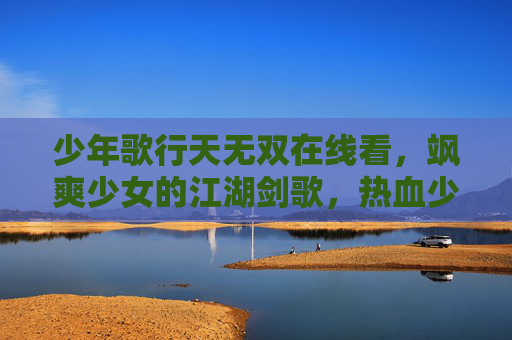 少年歌行天无双在线看，飒爽少女的江湖剑歌，热血少年的青春共鸣，少年歌行天无双，飒爽少女江湖剑歌，热血少年青春共鸣