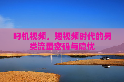 叼机视频,短视频时代的另类流量密码与隐忧 叼机视频,短视频时代的另类流量密码与隐忧