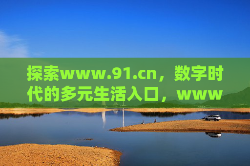 探索www.91.cn,数字时代的多元生活入口,www.91.cn,数字时代的多元生活入口 探索www.91.cn,数字时代的多元生活入口,www.91.cn,数字时代的多元生活入口