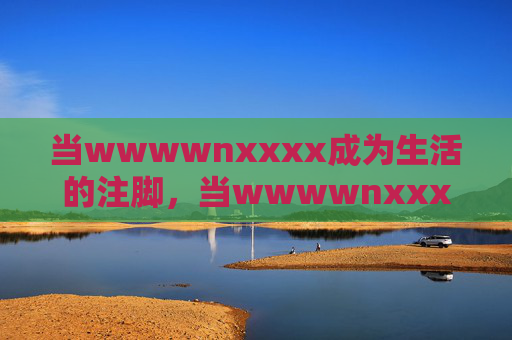 当wwwwnxxxx成为生活的注脚,当wwwwnxxxx成为生活的注脚 当wwwwnxxxx成为生活的注脚,当wwwwnxxxx成为生活的注脚