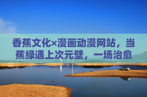 香蕉文化×漫画动漫网站，当蕉绿遇上次元壁，一场治愈系二次元狂欢正上演，蕉绿破次元！香蕉文化×二次元治愈狂欢