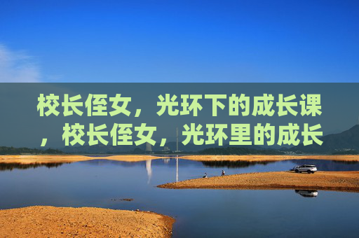校长侄女,光环下的成长课,校长侄女,光环里的成长必修课 校长侄女,光环下的成长课,校长侄女,光环里的成长必修课