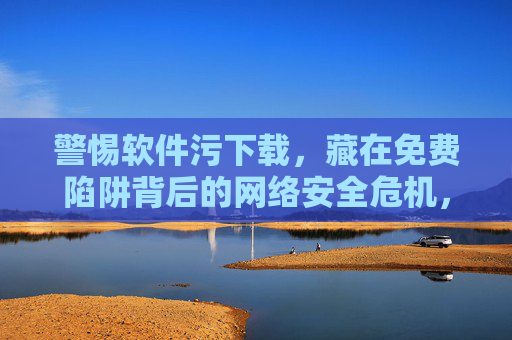警惕软件污下载,藏在免费陷阱背后的网络安全危机,免费陷阱,软件污下载背后的网络安全危机 警惕软件污下载,藏在免费陷阱背后的网络安全危机,免费陷阱,软件污下载背后的网络安全危机