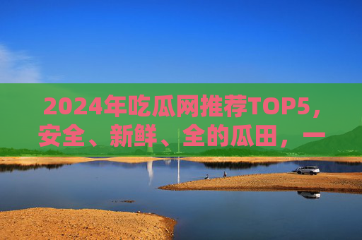 2024年吃瓜网推荐TOP5,安全、新鲜、全的瓜田,一键直达热点!2024吃瓜网TOP5推荐,安全新鲜全瓜田,一键直达热点! 2024年吃瓜网推荐TOP5,安全、新鲜、全的瓜田,一键直达热点!2024吃瓜网TOP5推荐,安全新鲜全瓜田,一键直达热点!