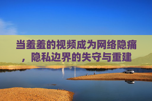 当羞羞的视频成为网络隐痛，隐私边界的失守与重建