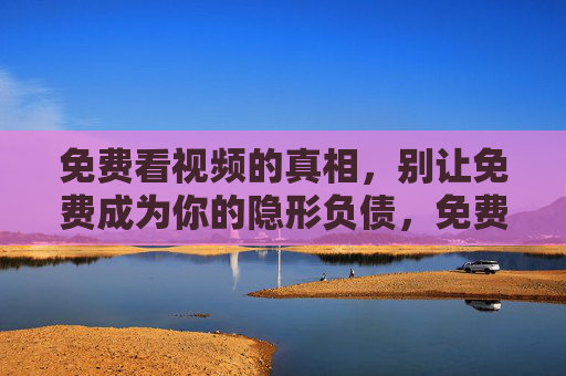 免费看视频的真相,别让免费成为你的隐形负债,免费看视频的真相,别让免费成隐形负债 免费看视频的真相,别让免费成为你的隐形负债,免费看视频的真相,别让免费成隐形负债