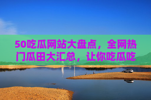 50吃瓜网站大盘点，全网热门瓜田大汇总，让你吃瓜吃到爽！50吃瓜网站大盘点，全网热门瓜田大汇总，吃瓜吃到爽！