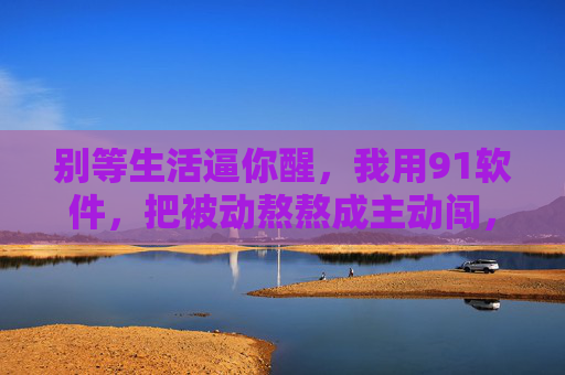 别等生活逼你醒，我用91软件，把被动熬熬成主动闯，91软件，把被动熬成主动闯，不等生活逼你醒
