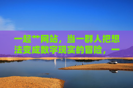 一起艹网站,当一群人把想法变成数字现实的冒险,一起造数字世界,一群人的冒险之旅 一起艹网站,当一群人把想法变成数字现实的冒险,一起造数字世界,一群人的冒险之旅