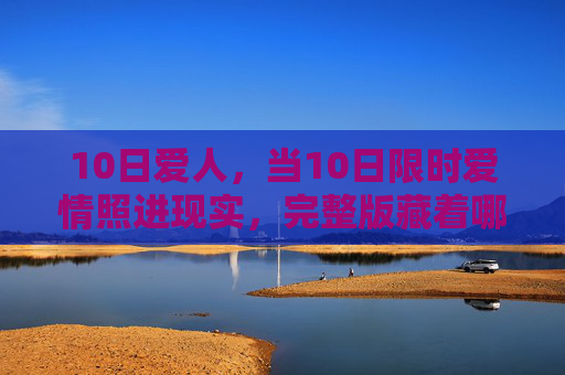 10日爱人,当10日限时爱情照进现实,完整版藏着哪些不为人知的温柔?10日限时爱情照进现实,完整版里的温柔 10日爱人,当10日限时爱情照进现实,完整版藏着哪些不为人知的温柔?10日限时爱情照进现实,完整版里的温柔
