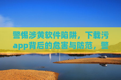 警惕涉黄软件陷阱,下载污app背后的危害与防范,警惕涉黄软件陷阱,污app危害与防范 警惕涉黄软件陷阱,下载污app背后的危害与防范,警惕涉黄软件陷阱,污app危害与防范