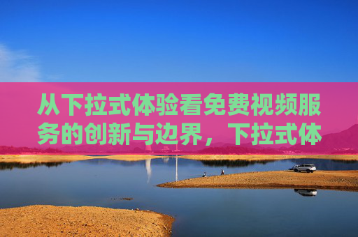 从下拉式体验看免费视频服务的创新与边界,下拉式体验,免费视频服务的创新与边界 从下拉式体验看免费视频服务的创新与边界,下拉式体验,免费视频服务的创新与边界
