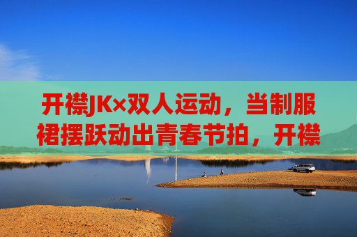 开襟JK×双人运动,当制服裙摆跃动出青春节拍,开襟JK×双人运动,制服裙摆跃动青春节拍 开襟JK×双人运动,当制服裙摆跃动出青春节拍,开襟JK×双人运动,制服裙摆跃动青春节拍