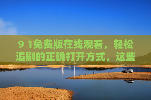 9 1免费版在线观看,轻松追剧的正确打开方式,这些合法渠道别错过!免费追剧的正确打开方式,这些合法在线渠道别错过! 9 1免费版在线观看,轻松追剧的正确打开方式,这些合法渠道别错过!免费追剧的正确打开方式,这些合法在线渠道别错过!