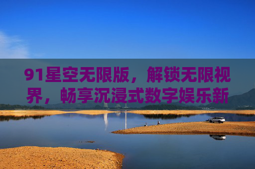 91星空无限版，解锁无限视界，畅享沉浸式数字娱乐新体验，91星空无限版，解锁无限视界，畅享沉浸式数字娱乐新体验