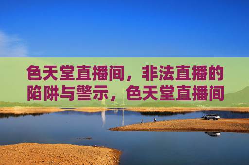 色天堂直播间,非法直播的陷阱与警示,色天堂直播间,非法直播的陷阱警示 色天堂直播间,非法直播的陷阱与警示,色天堂直播间,非法直播的陷阱警示