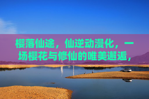 樱落仙途,仙逆动漫化,一场樱花与修仙的唯美邂逅,樱落仙途,仙逆动漫的唯美邂逅 樱落仙途,仙逆动漫化,一场樱花与修仙的唯美邂逅,樱落仙途,仙逆动漫的唯美邂逅