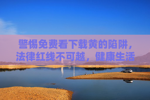 警惕免费看下载黄的陷阱,法律红线不可越,健康生活才是真,警惕免费下载黄陷阱,法律红线不可越,健康生活为真 警惕免费看下载黄的陷阱,法律红线不可越,健康生活才是真,警惕免费下载黄陷阱,法律红线不可越,健康生活为真