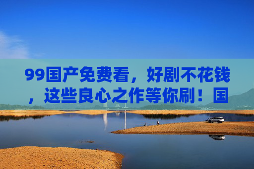 99国产免费看,好剧不花钱,这些良心之作等你刷!国产免费良心好剧,等你刷! 99国产免费看,好剧不花钱,这些良心之作等你刷!国产免费良心好剧,等你刷!