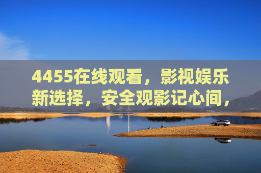 4455在线观看，影视娱乐新选择，安全观影记心间，4455在线观看，安全观影新选择