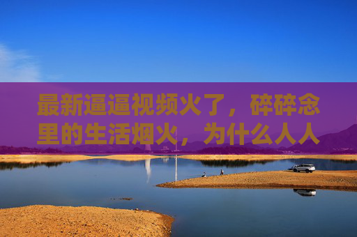 最新逼逼视频火了,碎碎念里的生活烟火,为什么人人都在看?碎碎念里的生活烟火,为何人人都在看? 最新逼逼视频火了,碎碎念里的生活烟火,为什么人人都在看?碎碎念里的生活烟火,为何人人都在看?