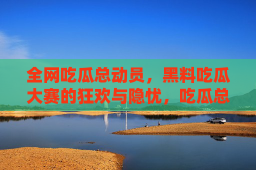 全网吃瓜总动员,黑料吃瓜大赛的狂欢与隐忧,吃瓜总动员,黑料大赛的狂欢与隐忧 全网吃瓜总动员,黑料吃瓜大赛的狂欢与隐忧,吃瓜总动员,黑料大赛的狂欢与隐忧