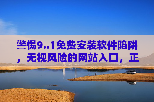 警惕9..1免费安装软件陷阱,无视风险的网站入口,正在吞噬你的数字安全,警惕免费安装软件陷阱,无视风险的网站入口正吞噬数字安全 警惕9..1免费安装软件陷阱,无视风险的网站入口,正在吞噬你的数字安全,警惕免费安装软件陷阱,无视风险的网站入口正吞噬数字安全