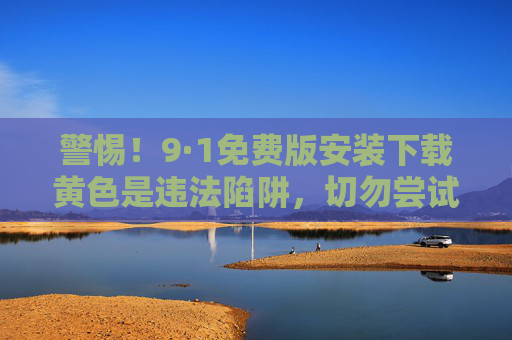 警惕！9·1免费版安装下载黄色是违法陷阱，切勿尝试！警惕！9·1免费版安装下载黄色违法陷阱，切勿尝试！