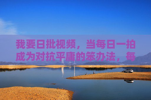 我要日批视频,当每日一拍成为对抗平庸的笨办法,每日一拍,用笨办法对抗平庸 我要日批视频,当每日一拍成为对抗平庸的笨办法,每日一拍,用笨办法对抗平庸