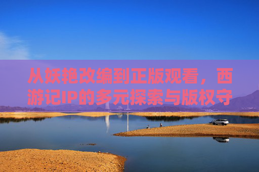 从妖艳改编到正版观看,西游记IP的多元探索与版权守护,西游记IP,多元探索与版权守护 从妖艳改编到正版观看,西游记IP的多元探索与版权守护,西游记IP,多元探索与版权守护