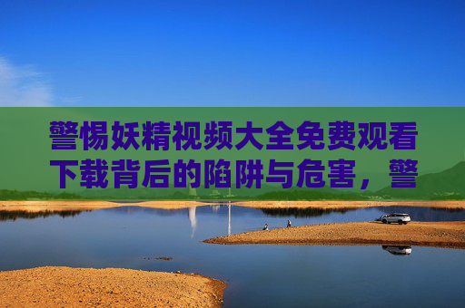 警惕妖精视频大全免费观看下载背后的陷阱与危害,警惕妖精视频免费下载背后的陷阱与危害 警惕妖精视频大全免费观看下载背后的陷阱与危害,警惕妖精视频免费下载背后的陷阱与危害