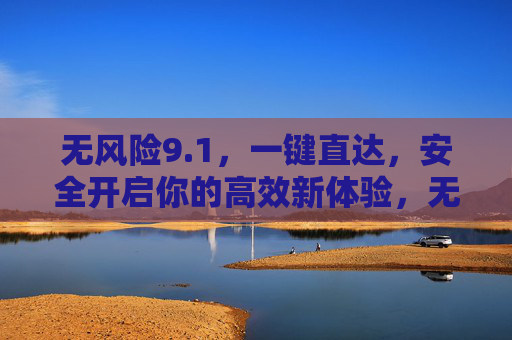 无风险9.1,一键直达,安全开启你的高效新体验,无风险一键直达,开启高效新体验 无风险9.1,一键直达,安全开启你的高效新体验,无风险一键直达,开启高效新体验