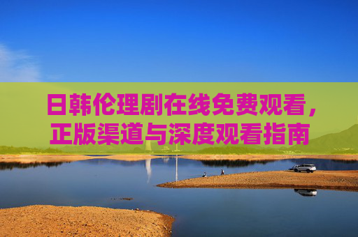 日韩伦理剧在线免费观看,正版渠道与深度观看指南 日韩伦理剧在线免费观看,正版渠道与深度观看指南