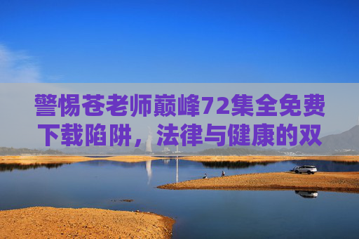 警惕苍老师巅峰72集全免费下载陷阱，法律与健康的双重警示，警惕苍老师巅峰72集全免费下载陷阱，法律与健康双重警示