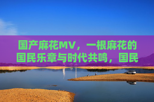 国产麻花MV,一根麻花的国民乐章与时代共鸣,国民麻花乐章,时代共鸣的MV回响 国产麻花MV,一根麻花的国民乐章与时代共鸣,国民麻花乐章,时代共鸣的MV回响