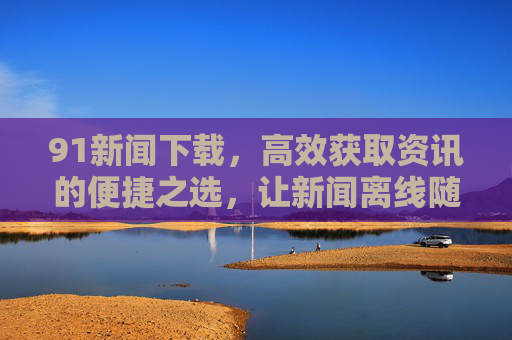 91新闻下载,高效获取资讯的便捷之选,让新闻离线随心看,91新闻下载,高效便捷离线随心看 91新闻下载,高效获取资讯的便捷之选,让新闻离线随心看,91新闻下载,高效便捷离线随心看