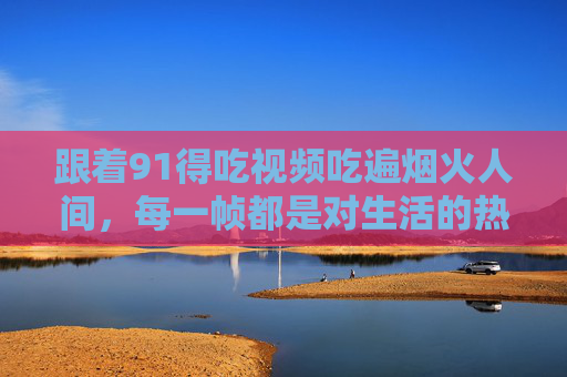跟着91得吃视频吃遍烟火人间,每一帧都是对生活的热辣告白,91得吃,烟火人间的热辣生活告白 跟着91得吃视频吃遍烟火人间,每一帧都是对生活的热辣告白,91得吃,烟火人间的热辣生活告白