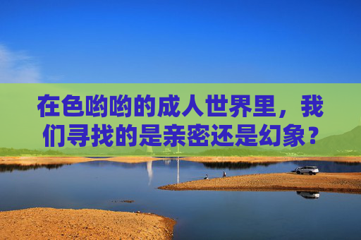 在色哟哟的成人世界里，我们寻找的是亲密还是幻象？成人世界，亲密与幻象的寻找