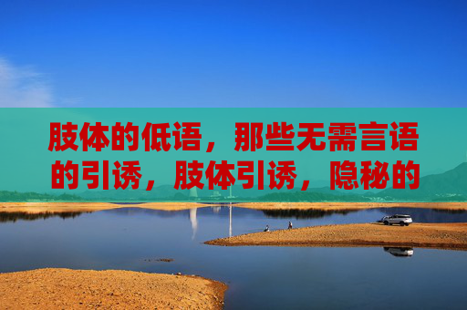肢体的低语,那些无需言语的引诱,肢体引诱,隐秘的低语 肢体的低语,那些无需言语的引诱,肢体引诱,隐秘的低语