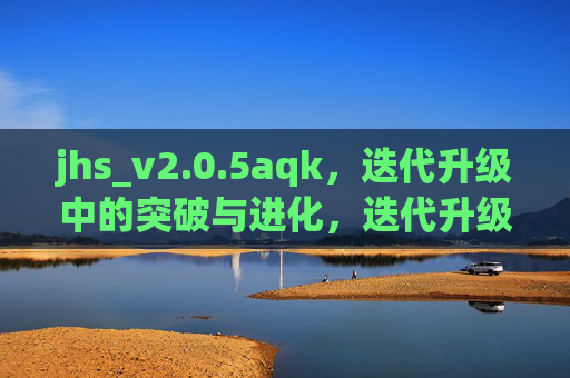 jhs_v2.0.5aqk,迭代升级中的突破与进化,迭代升级中的突破与进化 jhs_v2.0.5aqk,迭代升级中的突破与进化,迭代升级中的突破与进化