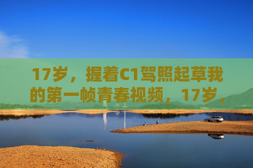 17岁,握着C1驾照起草我的第一帧青春视频,17岁,握C1驾照起草青春首帧 17岁,握着C1驾照起草我的第一帧青春视频,17岁,握C1驾照起草青春首帧
