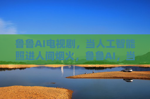 鲁鲁AI电视剧,当人工智能照进人间烟火,鲁鲁AI,当人工智能照进人间烟火 鲁鲁AI电视剧,当人工智能照进人间烟火,鲁鲁AI,当人工智能照进人间烟火