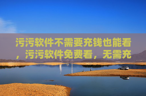 污污软件不需要充钱也能看,污污软件免费看,无需充值 污污软件不需要充钱也能看,污污软件免费看,无需充值