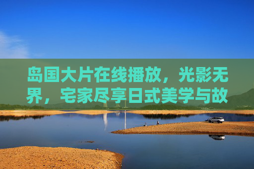 岛国大片在线播放,光影无界,宅家尽享日式美学与故事张力,光影无界宅家,日式大片美学与故事张力在线 岛国大片在线播放,光影无界,宅家尽享日式美学与故事张力,光影无界宅家,日式大片美学与故事张力在线