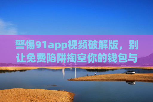 警惕91app视频破解版,别让免费陷阱掏空你的钱包与隐私,警惕91app视频破解版,免费陷阱掏空钱包与隐私 警惕91app视频破解版,别让免费陷阱掏空你的钱包与隐私,警惕91app视频破解版,免费陷阱掏空钱包与隐私