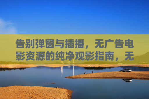 告别弹窗与插播，无广告电影资源的纯净观影指南，无广告电影资源纯净观影指南