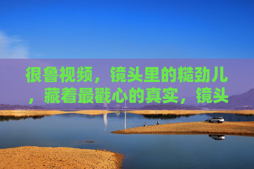 很鲁视频,镜头里的糙劲儿,藏着最戳心的真实,镜头糙,戳心真 很鲁视频,镜头里的糙劲儿,藏着最戳心的真实,镜头糙,戳心真