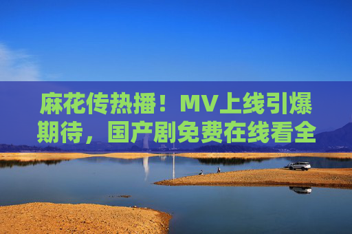 麻花传热播!MV上线引爆期待,国产剧免费在线看全攻略 麻花传热播!MV上线引爆期待,国产剧免费在线看全攻略
