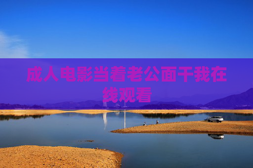 成人电影当着老公面干我在线观看 成人电影当着老公面干我在线观看