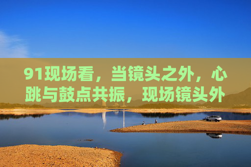 91现场看，当镜头之外，心跳与鼓点共振，现场镜头外，心跳与鼓点共振